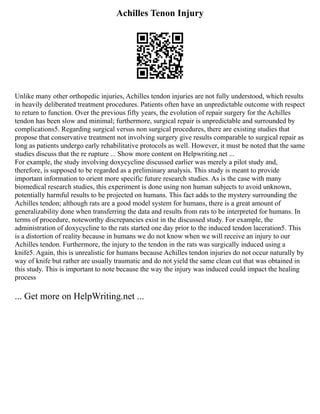 Achilles Tenon Injury
Unlike many other orthopedic injuries, Achilles tendon injuries are not fully understood, which results
in heavily deliberated treatment procedures. Patients often have an unpredictable outcome with respect
to return to function. Over the previous fifty years, the evolution of repair surgery for the Achilles
tendon has been slow and minimal; furthermore, surgical repair is unpredictable and surrounded by
complications5. Regarding surgical versus non surgical procedures, there are existing studies that
propose that conservative treatment not involving surgery give results comparable to surgical repair as
long as patients undergo early rehabilitative protocols as well. However, it must be noted that the same
studies discuss that the re rupture ... Show more content on Helpwriting.net ...
For example, the study involving doxycycline discussed earlier was merely a pilot study and,
therefore, is supposed to be regarded as a preliminary analysis. This study is meant to provide
important information to orient more specific future research studies. As is the case with many
biomedical research studies, this experiment is done using non human subjects to avoid unknown,
potentially harmful results to be projected on humans. This fact adds to the mystery surrounding the
Achilles tendon; although rats are a good model system for humans, there is a great amount of
generalizability done when transferring the data and results from rats to be interpreted for humans. In
terms of procedure, noteworthy discrepancies exist in the discussed study. For example, the
administration of doxycycline to the rats started one day prior to the induced tendon laceration5. This
is a distortion of reality because in humans we do not know when we will receive an injury to our
Achilles tendon. Furthermore, the injury to the tendon in the rats was surgically induced using a
knife5. Again, this is unrealistic for humans because Achilles tendon injuries do not occur naturally by
way of knife but rather are usually traumatic and do not yield the same clean cut that was obtained in
this study. This is important to note because the way the injury was induced could impact the healing
process
... Get more on HelpWriting.net ...
 