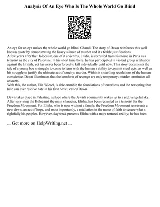 Analysis Of An Eye Who Is The Whole World Go Blind
An eye for an eye makes the whole world go blind. Ghandi. The story of Dawn reinforces this well
known quote by demonstrating the heavy silence of murder and it s feeble justifications.
A few years after the Holocaust, one of it s victims, Elisha, is recruited from his home in Paris as a
terrorist in the city of Palestine. In his short time there, he has participated in violent group retaliation
against the British, yet has never been forced to kill individually until now. This story documents the
tale of a young boy s struggle to come to term with the human s ability to commit cruel acts, as well as
his struggle to justify the ultimate act of cruelty: murder. Within it s startling revelations of the human
conscience, Dawn illuminates that the comforts of revenge are only temporary; murder terminates all
answers.
With this, the author, Elie Wiesel, is able crumble the foundations of terrorisms and the reasoning that
hate can ever resolve hate in his first novel, called Dawn.
Dawn takes place in Palestine, a place where the Jewish community wakes up to a red, vengeful sky.
After surviving the Holocaust the main character, Elisha, has been recruited as a terrorist for the
Freedom Movement. For Elisha, who is now without a family, the Freedom Movement represents a
new dawn, an act of hope, and most importantly, a retaliation in the name of faith to secure what s
rightfully his peoples. However, daybreak presents Elisha with a more tortured reality; he has been
... Get more on HelpWriting.net ...
 