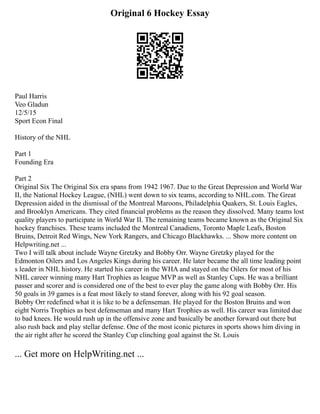 Original 6 Hockey Essay
Paul Harris
Veo Gladun
12/5/15
Sport Econ Final
History of the NHL
Part 1
Founding Era
Part 2
Original Six The Original Six era spans from 1942 1967. Due to the Great Depression and World War
II, the National Hockey League, (NHL) went down to six teams, according to NHL.com. The Great
Depression aided in the dismissal of the Montreal Maroons, Philadelphia Quakers, St. Louis Eagles,
and Brooklyn Americans. They cited financial problems as the reason they dissolved. Many teams lost
quality players to participate in World War II. The remaining teams became known as the Original Six
hockey franchises. These teams included the Montreal Canadiens, Toronto Maple Leafs, Boston
Bruins, Detroit Red Wings, New York Rangers, and Chicago Blackhawks. ... Show more content on
Helpwriting.net ...
Two I will talk about include Wayne Gretzky and Bobby Orr. Wayne Gretzky played for the
Edmonton Oilers and Los Angeles Kings during his career. He later became the all time leading point
s leader in NHL history. He started his career in the WHA and stayed on the Oilers for most of his
NHL career winning many Hart Trophies as league MVP as well as Stanley Cups. He was a brilliant
passer and scorer and is considered one of the best to ever play the game along with Bobby Orr. His
50 goals in 39 games is a feat most likely to stand forever, along with his 92 goal season.
Bobby Orr redefined what it is like to be a defenseman. He played for the Boston Bruins and won
eight Norris Trophies as best defenseman and many Hart Trophies as well. His career was limited due
to bad knees. He would rush up in the offensive zone and basically be another forward out there but
also rush back and play stellar defense. One of the most iconic pictures in sports shows him diving in
the air right after he scored the Stanley Cup clinching goal against the St. Louis
... Get more on HelpWriting.net ...
 