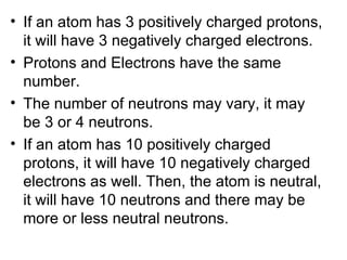 If an atom has 3 positively charged protons, it will have 3 negatively charged electrons.  Protons and Electrons have the same number. The number of neutrons may vary, it may be 3 or 4 neutrons. If an atom has 10 positively charged protons, it will have 10 negatively charged electrons as well. Then, the atom is neutral, it will have 10 neutrons and there may be more or less neutral neutrons. 