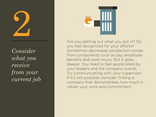 2 Are you getting out what you put in? Do 
you feel recognized for your efforts? 
Sometimes decreased satisfaction comes 
from components such as pay, employee 
benefits and work hours. But it goes 
deeper. You need to feel appreciated by 
your leaders and the company overall. 
Try communicating with your supervisor. 
If it’s not possible, consider finding a 
company that demonstrates how much it 
values your work and commitment. 
Consider 
what you 
receive 
from your 
current job 
 