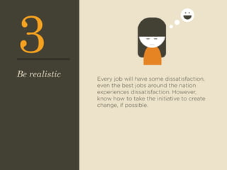 3 
Every job will have some dissatisfaction, 
even the best jobs around the nation 
experiences dissatisfaction. However, 
know how to take the initiative to create 
change, if possible. 
Be realistic 
 