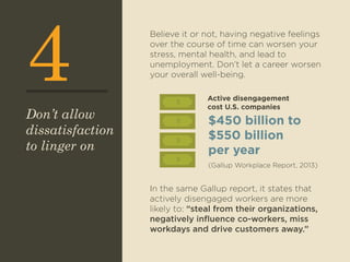 4 Believe it or not, having negative feelings 
over the course of time can worsen your 
stress, mental health, and lead to 
unemployment. Don’t let a career worsen 
your overall well-being. 
$ 
$ 
$ 
In the same Gallup report, it states that 
actively disengaged workers are more 
likely to: “steal from their organizations, 
negatively influence co-workers, miss 
workdays and drive customers away.” 
Don’t allow 
dissatisfaction 
to linger on 
Active disengagement 
cost U.S. companies 
$450 billion to 
$550 billion 
per year 
(Gallup Workplace Report, 2013) 
$ 
 
