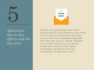 5 
Bottom line, employees want to be 
appreciated for the difference they make. 
It’s not hard to understand that great 
work comes from engaged employees 
who feel their work is valued. Whether 
it’s a simple thank you or an award 
presented in front of their peers, 
employees will benefit from the 
recognition of their hard work. 
Appreciate 
day-to-day 
efforts and the 
big wins 
Great 
work! 
 