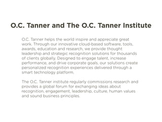O.C. Tanner and The O.C. Tanner Institute 
O.C. Tanner helps the world inspire and appreciate great 
work. Through our innovative cloud-based software, tools, 
awards, education and research, we provide thought 
leadership and strategic recognition solutions for thousands 
of clients globally. Designed to engage talent, increase 
performance, and drive corporate goals, our solutions create 
personalized recognition experiences delivered through a 
smart technology platform. 
The O.C. Tanner institute regularly commissions research and 
provides a global forum for exchanging ideas about 
recognition, engagement, leadership, culture, human values 
and sound business principles. 
 