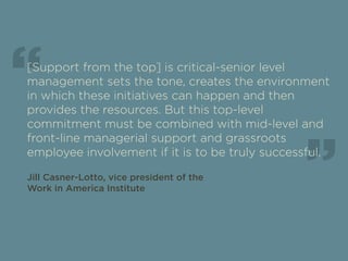 “ 
[Support from the top] is critical-senior level 
management sets the tone, creates the environment 
in which these initiatives can happen and then 
provides the resources. But this top-level 
commitment must be combined with mid-level and 
front-line managerial support and grassroots 
employee involvement if it is to be truly successful. 
Jill Casner-Lotto, vice president of the 
Work in America Institute 
“ 
 