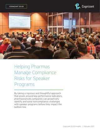Helping Pharmas
Manage Compliance
Risks for Speaker
Programs
By taking a rigorous and thoughtful approach
that pivots around key performance indicators,
pharmaceuticals companies can proactively
identify and solve noncompliance challenges
with speaker programs before they impact the
bottom line.
COGNIZANT 20-20
Cognizant 20-20 Insights | February 2017
 