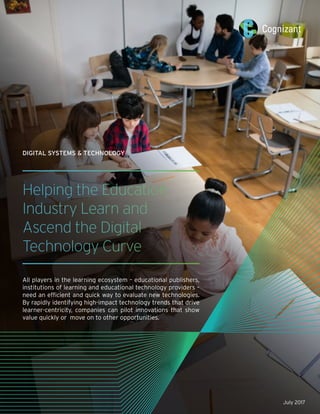Helping the Education
Industry Learn and
Ascend the Digital
Technology Curve
All players in the learning ecosystem – educational publishers,
institutions of learning and educational technology providers –
need an efficient and quick way to evaluate new technologies.
By rapidly identifying high-impact technology trends that drive
learner-centricity, companies can pilot innovations that show
value quickly or move on to other opportunities.
DIGITAL SYSTEMS & TECHNOLOGY
July 2017
 