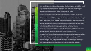 Lima pendekatan untuk membantu yang disajikan dalam perwakilan Profil
Gaya Membantu mengirimkan beberapa cara di mana kami mungkin
berusaha untuk membantu orang lain. Bagian ini akan
mempertimbangkan masing-masing pendekatan ini secara bergantian.
Blake dan Mouton (1986) menggambarkan esensi dari membantu sebagai
usaha pemutusan siklus. Mereka berpendapat bahwa perilaku cenderung
bersifat siklus yang artinya, urutan perilaku diulangi dalam periode waktu
tertentu atau dalam konteks atau pengaturan tertentu. Mereka
selanjutnya berpendapat bahwa individu, kelompok terlibat dalam siklus
perilaku dengan kekuatan kebiasaan. Mereka mungkin tidak
menyadarinya kemungkinan konsekuensi yang merugikan atau merugikan
diri sendiri. Mereka mungkin sadar bahwa segala sesuatunya tidak
berjalan dengan baik, tetapi mereka mungkin tidak mengerti mengapa
atau apa yang dapat mereka lakukan untuk memperbaiki keadaan.
Add a Footer 7
 