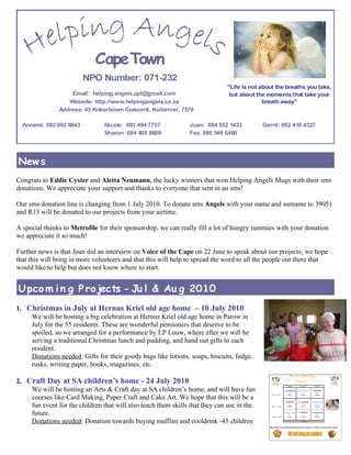 Cape Town
                         NPO Number: 071-232
                                                                             "Life is not about the breaths you take,
                   Email: helping.angels.cpt@gmail.com                        but about the moments that take your
                  Website: http://www.helpingangels.co.za                                  breath away"
               Address: 43 Kokerboom Crescent, Kuilsriver, 7578

  Annemi: 082 892 8643          Nicole: 083 494 7737           Joan: 084 552 1433          Gerrit: 082 410 4327
                                Sharon: 084 405 8609           Fax: 086 549 6480




New s
Congrats to Eddie Cyster and Aletta Neumann, the lucky winners that won Helping Angels Mugs with their sms
donations. We appreciate your support and thanks to everyone that sent in an sms!

Our sms donation line is changing from 1 July 2010. To donate sms Angels with your name and surname to 39051
and R15 will be donated to our projects from your airtime.

A special thanks to Metrofile for their sponsorship, we can really fill a lot of hungry tummies with your donation
we appreciate it so much!

Further news is that Joan did an interview on Voice of the Cape on 22 June to speak about our projects; we hope
that this will bring in more volunteers and that this will help to spread the word to all the people out there that
would like to help but does not know where to start.


U pco m i n g P ro jects - Ju l & Au g 2010
1. Christmas in July at Hernus Kriel old age home – 10 July 2010
    We will be hosting a big celebration at Hernus Kriel old age home in Parow in
    July for the 55 residents. These are wonderful pensioners that deserve to be
    spoiled, so we arranged for a performance by LP Louw, where after we will be
    serving a traditional Christmas lunch and pudding, and hand out gifts to each
    resident.
    Donations needed: Gifts for their goody bags like lotions, soaps, biscuits, fudge,
    rusks, writing paper, books, magazines, etc.

2. Craft Day at SA children’s home - 24 July 2010
    We will be hosting an Arts & Craft day at SA children’s home, and will have fun
    courses like Card Making, Paper Craft and Cake Art. We hope that this will be a
    fun event for the children that will also teach them skills that they can use in the
    future.
    Donations needed: Donation towards buying muffins and cooldrink -45 children
 