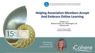 Helping Association Members Accept
And Embrace Online Learning
iCohere, Inc.
Walnut Creek, CA  Washington, DC
iCohere.com
Lance A. Simon, CVEP
Executive Vice President
The views expressed and examples shown here do NOT represent any official views of, nor endorsement by, any professional organization or any agency of the U.S. Government.
iCohere educational webinars provide 0.5 credits toward CAE application
or renewal professional development requirements. Live attendees only.
Special guest:
Jo Lynn Deal
myMarketing Cafe
 