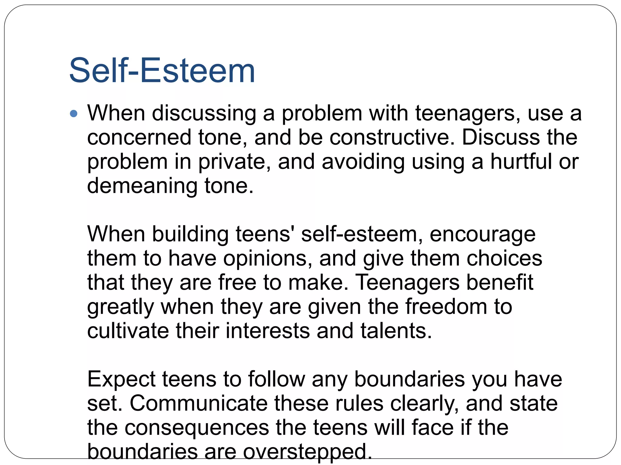 Self-Esteem
 When discussing a problem with teenagers, use a
concerned tone, and be constructive. Discuss the
problem in private, and avoiding using a hurtful or
demeaning tone.
When building teens' self-esteem, encourage
them to have opinions, and give them choices
that they are free to make. Teenagers benefit
greatly when they are given the freedom to
cultivate their interests and talents.
Expect teens to follow any boundaries you have
set. Communicate these rules clearly, and state
the consequences the teens will face if the
boundaries are overstepped.
 