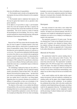 2                                                          PETER PREVOS


body else will (diffusion of responsibility);                     bystanders are present compared to when no bystanders are
   4. The bystander needs to decide on the appropriate help-      present. The social norms explanation predicts that helping
ing response, but may not believe themselves to be competent      behaviour is increased when a bystander offers help as com-
to do so;                                                         pared to when no bystanders are present.
   5. The bystander needs to implement that response, but
this may be against their interest to do so, specially in dan-                              Method
gerous situations.
In the diffusion of responsibility in stage 3, each bystander     Participants
notices the event and recognises that help is required, but
                                                                     The study consisted of a task where a naive subject had
fails to act because they assume that somebody else will take
                                                                  an opportunity to help the experimenter in a non-emergency
responsibility. This can be viewed as a means of reducing
                                                                  situation. All subjects were selected randomly, when the cir-
the psychological cost of not helping. The cost (e.g. embar-
                                                                  cumstances were suitable for undertaking the experiment. A
rassment and guilt) are shared among the group, reducing the
                                                                  confederate was used to act as a helping or non-helping by-
likelihood of intervention (Latané & Nida, 1981).
                                                                  stander in the experiment.
                      Social Norms                                   The experiment consisted of 135 trials in total. The data
                                                                  was obtained from 75 trials on four Monash University cam-
   Bryan & Test (1967) have shown that the bystander effect
                                                                  puses and 47 responses were obtained by distance educa-
does not seem to appear if a helping response is ﬁrst mod-
                                                                  tion students working in the general community (Fraser &
elled by another observer, which seems to contradict the dif-
                                                                  Walker, 2005). The data was appended with 13 observations
fusion of responsibility concept. Bryan & Test suggest that
                                                                  by the author obtained in a municipal park in central Victoria.
this behaviour can be explained by a process of conformity to
social norms. The social norms explanation holds that people      Materials & Procedure
use actions from others as cues to decide what an appropriate
response to speciﬁc situations should be, as demonstrated by         The experimenter looked for a person standing alone in
Asch’s conformity experiments (Asch, 1995). Cialdini, Reno        a public place, with no other person within 10 metres. The
& Kallgren (1990) conducted ﬁve experiments to determine          subject was not be participating in any speciﬁc activity to
how social norms inﬂuence littering in public places and con-     ensure they notice the event. The experimenter ‘accidently’
cluded that norms have a considerable impact on behaviour         dropped a pile of 50–100 loose pages from a manila folder,
(Cialdini et al., 1990).                                          close to the subject. The subject was deﬁned as helping if he
  The methodology employed by Bryan & Test (1967) is,             or she picked up one or more pages within 30 seconds from
however, not fully comparable with the traditional helping        the drop. In cases where a third person started helping, or the
model as described by Latané & Nida (1981). The study by          subject was not able to help, the trial was not included in the
Bryan & Test involved two separate events — the driver ﬁrst       results.
sees a driver in need being helped by somebody and a while           In the control condition only the subject and the experi-
later sees another driver in need that is not being helped.       menter were present. In the test conditions a confederate was
Separating these two moments eliminates the possibility of        standing nearby and the papers where dropped equidistant
diffusion of responsibility as there are no bystanders in the     between the subject and the confederate. In one condition
second situation and the subject is alone in his or her car.      the confederate did not help, while in the other condition the
   The objective of this study is to test whether the diffusion   confederate started helped picking up the papers, providing a
of responsibility or the social norms explanation is applicable   model for the appropriate behaviour. The helping behaviour
to helping behaviour in a non-emergency situation. If the dif-    of the confederate bystander was the independent variable
fusion of responsibility explanation is correct, then the num-    and the percentage of subjects helping to pick up the papers
ber of people providing help will be less when non-helping        the dependent variable.
 