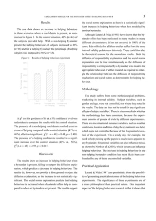 EXPLANATION MODELS FOR THE BYSTANDER EFFECT IN HELPING BEHAVIOUR                                    3
                           Results                                 the social norms explanation as there is a statistically signif-
                                                                   icant increase in helping behaviour when ﬁrst modelled by
   The raw data shows an increase in helping behaviour             another bystander.
in those scenarios where a confederate is present, as sum-
                                                                      Although Latané & Nida (1981) have shown that the by-
marised in ﬁgure 1. In the control situation, 41% (n=44) of
                                                                   stander effect has been replicated in many studies in many
the subjects provided help. With a non-helping bystander
                                                                   different circumstances, it has not occurred in 100% of the
present the helping behaviour of subjects increased to 46%
                                                                   cases. It is unlikely that all these studies suffer from the same
(n=48) and for a helping bystander the percentage of helping
                                                                   internal validity problems as this study. There could thus also
subjects was increased to 56% (n=43).
                                                                   be theoretical reasons for the anomalous results. Both the
       Figure 1. Results of helping behaviour experiment           diffusion of responsibility explanation and the social norms
                                                                   explanation can be true simultaneously as the diffusion of
                                                                   responsibility is extinguished by a bystander who models the
                                                                   appropriate behaviour. Further research is required to entan-
                                                                   gle the relationship between the diffusion of responsibility
                                                                   mechanism and social norms as determinants for helping be-
                                                                   haviour.

                                                                   Methodology

                                                                      The study suffers from some methodological problems,
                                                                   weakening its internal validity. Subject variables, such as
                                                                   gender and age, were not controlled, nor where they noted in
                                                                   the results. The data can thus not be tested for any signiﬁcant
                                                                   effects of subject variables. There is also some doubt whether
                                                                   the methodology has been consistent, because the experi-
   A χ2 test for goodness of ﬁt at a 5% conﬁdence level was        ment consists of groups of trials by different experimenters.
undertaken to compare the results with the control situation.      There are also situational nuisance variables, such as weather
The presence of a non-helping confederate resulted in an in-       conditions, location and time of day the experiment was held,
crease of helping compared to the control situation (41% vs.       which were not controlled because of the fragmented execu-
46%), albeit not signiﬁcant: χ2 (1, n = 48) = 0.48, p = 0.488.     tion of the experiment. On a windy day, for example, the
The presence of a helping confederate resulted in a signif-        need to help picking up the papers is much more apparent to
icant increase over the control situation (41% vs. 56%),           any bystander. Situational variables can also inﬂuence mood,
χ2 (1, n = 43) = 3.95, p = 0.047.                                  as shown by North et al. (2004), which in turn can inﬂuence
                                                                   helping behaviour. The increase in helping behaviour in the
                         Discussion                                non-helping bystander condition has most likely been con-
                                                                   founded by any of these uncontrolled variables.
  The results show an increase in helping behaviour when
a bystander is present, failing to support the diffusion expla-
                                                                   Practical Application
nation, which predicts a decrease in helping behaviour. The
results do, however, not provide a ﬁrm ground to reject the           Latané & Nida (1981) are pessimistic about the possibil-
diffusion explanation, as the increase is not statistically sig-   ity of generating practical outcomes of the helping behaviour
niﬁcant. The social norms explanation predicts that helping        experiments. The signiﬁcance of these experiments are of
behaviour is increased when a bystander offers help as com-        a more philosophical than practical nature. One important
pared to when no bystanders are present. The results support       aspect of the helping behaviour research is that it shows that
 