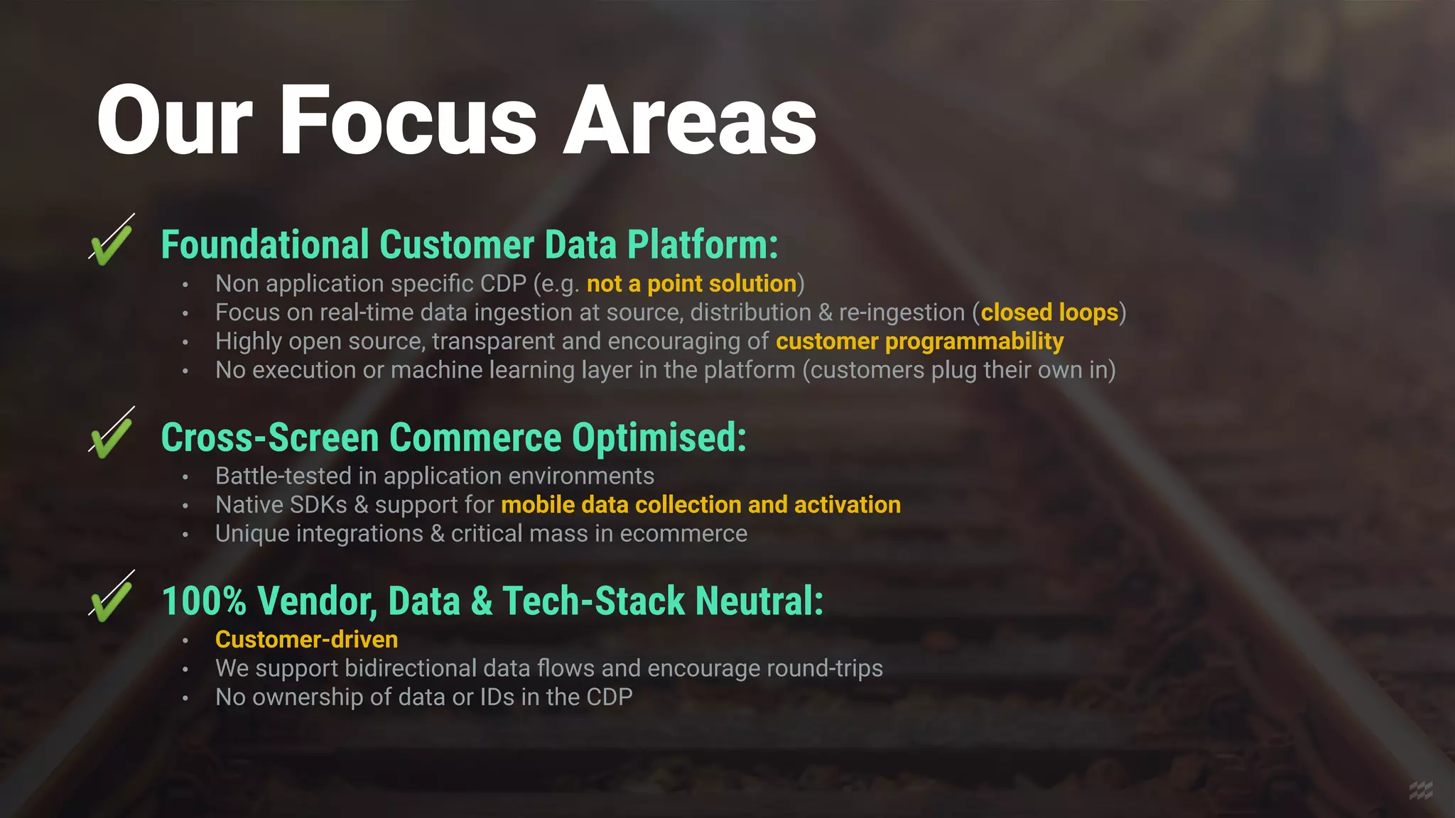 Our Focus Areas
✔ Foundational Customer Data Platform:
• Non application speciﬁc CDP (e.g. not a point solution)
• Focus on real-time data ingestion at source, distribution & re-ingestion (closed loops)
• Highly open source, transparent and encouraging of customer programmability
• No execution or machine learning layer in the platform (customers plug their own in)
✔ Cross-Screen Commerce Optimised:
• Battle-tested in application environments
• Native SDKs & support for mobile data collection and activation
• Unique integrations & critical mass in ecommerce
✔ 100% Vendor, Data & Tech-Stack Neutral:
• Customer-driven
• We support bidirectional data ﬂows and encourage round-trips
• No ownership of data or IDs in the CDP
 