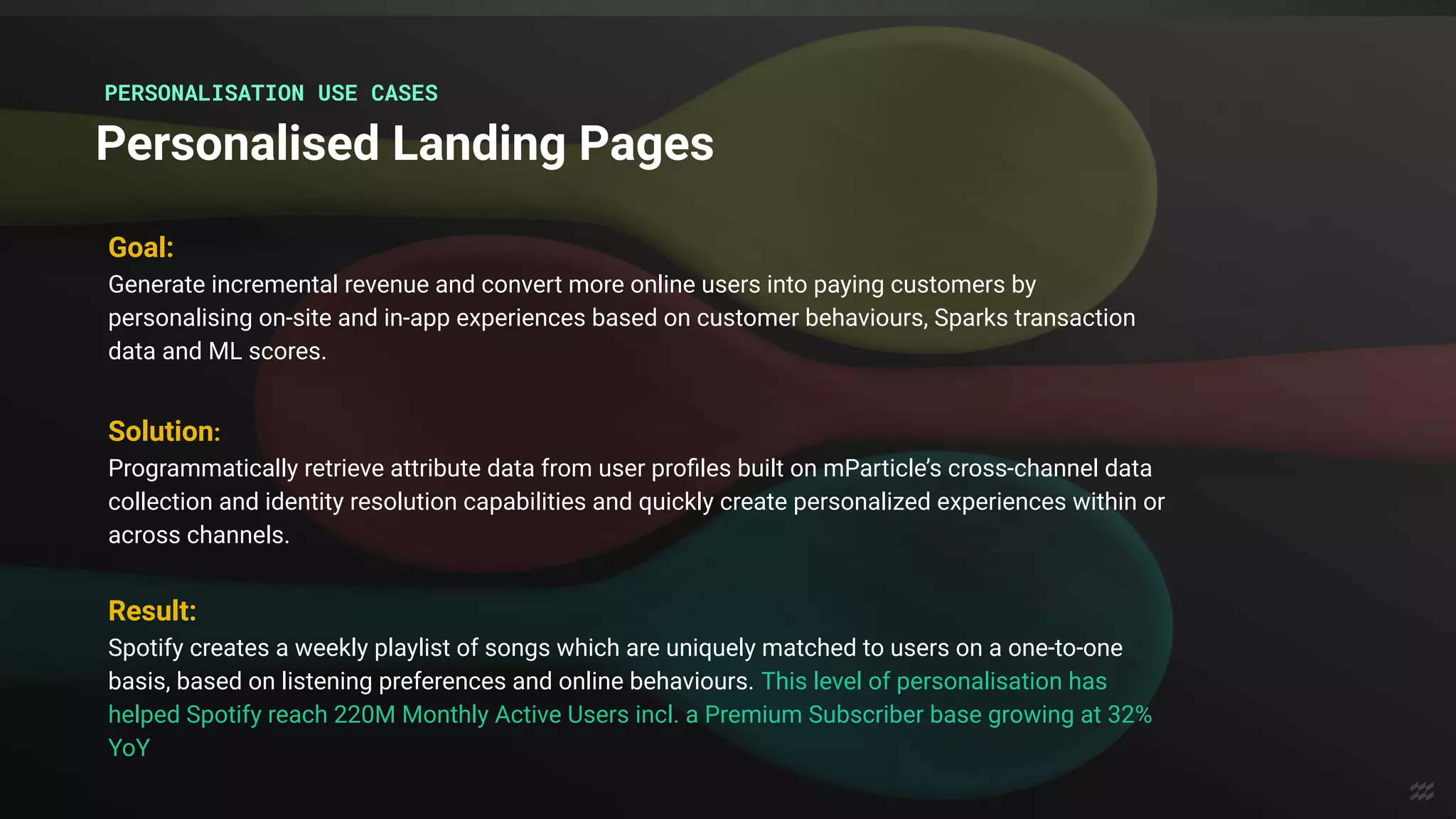 Goal:
Generate incremental revenue and convert more online users into paying customers by
personalising on-site and in-app experiences based on customer behaviours, Sparks transaction
data and ML scores.
Result:
Spotify creates a weekly playlist of songs which are uniquely matched to users on a one-to-one
basis, based on listening preferences and online behaviours. This level of personalisation has
helped Spotify reach 220M Monthly Active Users incl. a Premium Subscriber base growing at 32%
YoY
Solution:
Programmatically retrieve attribute data from user proﬁles built on mParticle’s cross-channel data
collection and identity resolution capabilities and quickly create personalized experiences within or
across channels.
Personalised Landing Pages
PERSONALISATION USE CASES
 