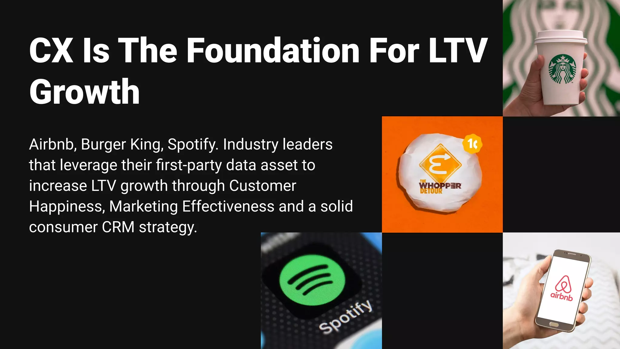 Airbnb, Burger King, Spotify. Industry leaders
that leverage their ﬁrst-party data asset to
increase LTV growth through Customer
Happiness, Marketing Effectiveness and a solid
consumer CRM strategy.
CX Is The Foundation For LTV
Growth
 
