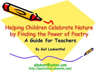 Helping Children Celebrate Nature
by Finding the Power of Poetry
A Guide for Teachers
By Gail Laubenthal
glaubent@yahoo.com
http://poetrytech.pbworks.com/
 