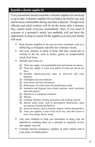 Assemble a disaster supplies kit
Every household should assemble a disaster supplies kit and keep
in up to date. A disaster supplies kit can help your family stay safe
and be more comfortable during and after a disaster. Though local
officials and relief workers will be on the scene after a disaster,
they cannot reach everyone immediately. Also, if you need to
evacuate at a moment’s notice you probably will not have the
opportunity to shop or search for the supplies you and your family
will need.
     Pack disaster supplies in an easy-to-carry container, such as a
        duffel bag or backpack and label the container clearly.
     Ask your children to think of items that they would like to
        include in the kit, such as books, games or nonperishable
        snack food items.
       Include such items as:
         Three-day supply of non-perishable food and manual can opener.
         Three-day supply of water (one gallon of water per person per
          day).
         Portable, battery-powered radio or television and extra
          batteries.
         Flashlights and extra batteries.
         First aid kit and first aid manual.
         Photocopies of credit cards and identification cards.
         Sanitation and hygiene items (hand sanitizer, moist towelettes
          and toilet paper).
         Matches in a waterproof container.
         Whistle.
         Clothing, blankets, kitchen accessories and cooking utensils.
         Special needs items, such as prescription medications, spare
          eye-glasses, hearing aid batteries.
         Items for infants, such as formula, diapers, bottles and pacifiers.
         Tools, pet supplies, a map of the local area, and other items to
          meet your unique family needs.

     Ask your children to help you remember to keep your kit
        updated by marking dates on a calendar to regularly review
        and update your kit.
       Consider having emergency supplies in each vehicle and at
        your place of employment.


                                                                                9
 