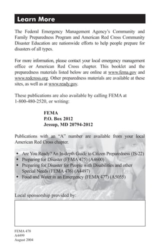 Learn More
The Federal Emergency Management Agency’s Community and
Family Preparedness Program and American Red Cross Community
Disaster Education are nationwide efforts to help people prepare for
disasters of all types.

For more information, please contact your local emergency management
office or American Red Cross chapter. This booklet and the
preparedness materials listed below are online at www.fema.gov and
www.redcross.org. Other preparedness materials are available at these
sites, as well as at www.ready.gov.

These publications are also available by calling FEMA at
1-800-480-2520, or writing:

               FEMA
               P.O. Box 2012
               Jessup, MD 20794-2012

Publications with an “A” number are available from your local
American Red Cross chapter.

 Are You Ready? An In-depth Guide to Citizen Preparedness (IS-22)
 Preparing for Disaster (FEMA 475) (A4600)
 Preparing for Disaster for People with Disabilities and other
  Special Needs (FEMA 476) (A4497)
 Food and Water in an Emergency (FEMA 477) (A5055)


Local sponsorship provided by:




FEMA 478
A4499
August 2004
 