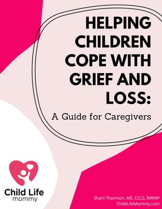 HELPING
CHILDREN
COPE WITH
GRIEF AND
LOSS:
A Guide for Caregivers
Shani Thornton, MS, CCLS, RWWP
ChildLifeMommy.com
 