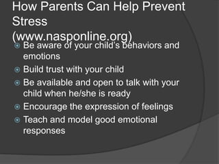 How Parents Can Help Prevent
Stress
(www.nasponline.org)
Be aware of your child’s behaviors and
emotions
 Build trust with your child
 Be available and open to talk with your
child when he/she is ready
 Encourage the expression of feelings
 Teach and model good emotional
responses


 