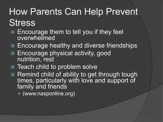 How Parents Can Help Prevent
Stress






Encourage them to tell you if they feel
overwhelmed
Encourage healthy and diverse friendships
Encourage physical activity, good
nutrition, rest
Teach child to problem solve
Remind child of ability to get through tough
times, particularly with love and support of
family and friends
 (www.nasponline.org)

 