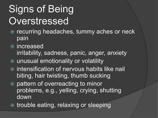 Signs of Being
Overstressed









recurring headaches, tummy aches or neck
pain
increased
irritability, sadness, panic, anger, anxiety
unusual emotionality or volatility
intensification of nervous habits like nail
biting, hair twisting, thumb sucking
pattern of overreacting to minor
problems, e.g., yelling, crying, shutting
down
trouble eating, relaxing or sleeping

 