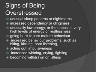 Signs of Being
Overstressed









unusual sleep patterns or nightmares
increased dependency or clinginess
unusually low energy, or the opposite, very
high levels of energy or restlessness
going back to less mature behaviour
increased behaviour problems, such as
biting, kicking, poor listening,
acting out, impulsiveness
increased whining, crying, fighting
becoming withdrawn or listless

 