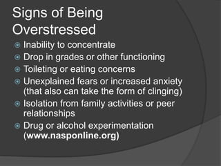 Signs of Being
Overstressed
Inability to concentrate
 Drop in grades or other functioning
 Toileting or eating concerns
 Unexplained fears or increased anxiety
(that also can take the form of clinging)
 Isolation from family activities or peer
relationships
 Drug or alcohol experimentation
(www.nasponline.org)


 