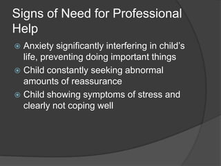 Signs of Need for Professional
Help
Anxiety significantly interfering in child’s
life, preventing doing important things
 Child constantly seeking abnormal
amounts of reassurance
 Child showing symptoms of stress and
clearly not coping well


 