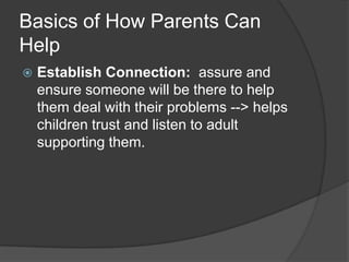 Basics of How Parents Can
Help


Establish Connection: assure and
ensure someone will be there to help
them deal with their problems --> helps
children trust and listen to adult
supporting them.

 