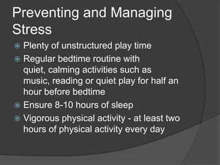 Preventing and Managing
Stress
Plenty of unstructured play time
 Regular bedtime routine with
quiet, calming activities such as
music, reading or quiet play for half an
hour before bedtime
 Ensure 8-10 hours of sleep
 Vigorous physical activity - at least two
hours of physical activity every day


 