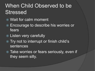 When Child Observed to be
Stressed
Wait for calm moment
 Encourage to describe his worries or
fears
 Listen very carefully
 Try not to interrupt or finish child’s
sentences
 Take worries or fears seriously, even if
they seem silly.


 