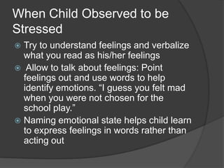 When Child Observed to be
Stressed
Try to understand feelings and verbalize
what you read as his/her feelings
 Allow to talk about feelings: Point
feelings out and use words to help
identify emotions. “I guess you felt mad
when you were not chosen for the
school play.”
 Naming emotional state helps child learn
to express feelings in words rather than
acting out


 