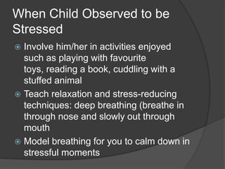 When Child Observed to be
Stressed
Involve him/her in activities enjoyed
such as playing with favourite
toys, reading a book, cuddling with a
stuffed animal
 Teach relaxation and stress-reducing
techniques: deep breathing (breathe in
through nose and slowly out through
mouth
 Model breathing for you to calm down in
stressful moments


 