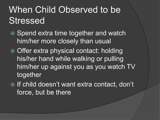 When Child Observed to be
Stressed
Spend extra time together and watch
him/her more closely than usual
 Offer extra physical contact: holding
his/her hand while walking or pulling
him/her up against you as you watch TV
together
 If child doesn’t want extra contact, don’t
force, but be there


 
