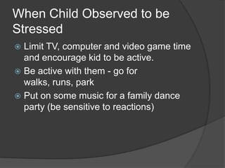 When Child Observed to be
Stressed
Limit TV, computer and video game time
and encourage kid to be active.
 Be active with them - go for
walks, runs, park
 Put on some music for a family dance
party (be sensitive to reactions)


 