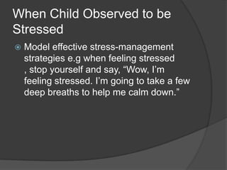 When Child Observed to be
Stressed


Model effective stress-management
strategies e.g when feeling stressed
, stop yourself and say, “Wow, I’m
feeling stressed. I’m going to take a few
deep breaths to help me calm down.”

 