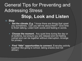 General Tips for Preventing and
Addressing Stress
Stop, Look and Listen


Stop
 Set the climate. E.g. “I know there are things that upset

you sometimes. Can you tell me about them?” Give time
to finish talking. Listen both words and feeling in words.

 Choose the moment. Any quiet time during the day or

at bedtime, but ensure you are relaxed and not feeling
rushed and can be together without interruption. Arrange
for privacy
 Find “little” opportunities to connect. Everyday activity

together like going to school, taking snacks (but not
dinner)

 