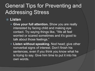 General Tips for Preventing and
Addressing Stress


Listen
 Give your full attention. Show you are really

interested by facing child and making eye
contact. Try saying things like, “We all feel
worried or scared sometimes and it’s good to
talk about those feelings.”
 Listen without speaking. Nod head; give other
nonverbal signs of interest. Don’t finish his
sentences, even if you think you know what he
is trying to say. Give him time to put it into his
own words.

 