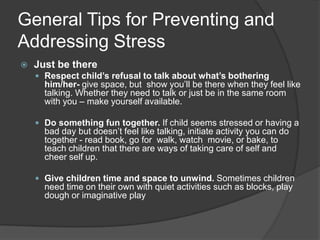 General Tips for Preventing and
Addressing Stress


Just be there
 Respect child’s refusal to talk about what’s bothering

him/her- give space, but show you’ll be there when they feel like
talking. Whether they need to talk or just be in the same room
with you – make yourself available.

 Do something fun together. If child seems stressed or having a

bad day but doesn’t feel like talking, initiate activity you can do
together - read book, go for walk, watch movie, or bake, to
teach children that there are ways of taking care of self and
cheer self up.

 Give children time and space to unwind. Sometimes children

need time on their own with quiet activities such as blocks, play
dough or imaginative play

 