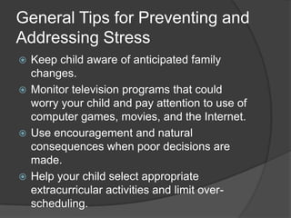 General Tips for Preventing and
Addressing Stress
Keep child aware of anticipated family
changes.
 Monitor television programs that could
worry your child and pay attention to use of
computer games, movies, and the Internet.
 Use encouragement and natural
consequences when poor decisions are
made.
 Help your child select appropriate
extracurricular activities and limit overscheduling.


 