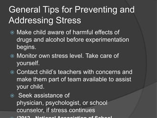 General Tips for Preventing and
Addressing Stress
Make child aware of harmful effects of
drugs and alcohol before experimentation
begins.
 Monitor own stress level. Take care of
yourself.
 Contact child’s teachers with concerns and
make them part of team available to assist
your child.
 Seek assistance of
physician, psychologist, or school
counselor, if stress continues


 