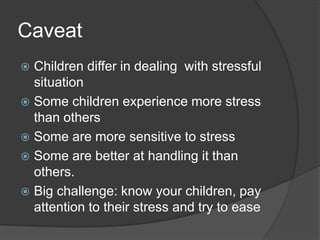 Caveat
Children differ in dealing with stressful
situation
 Some children experience more stress
than others
 Some are more sensitive to stress
 Some are better at handling it than
others.
 Big challenge: know your children, pay
attention to their stress and try to ease


 