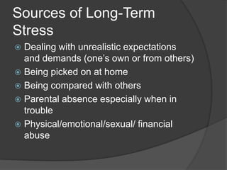 Sources of Long-Term
Stress
Dealing with unrealistic expectations
and demands (one’s own or from others)
 Being picked on at home
 Being compared with others
 Parental absence especially when in
trouble
 Physical/emotional/sexual/ financial
abuse


 