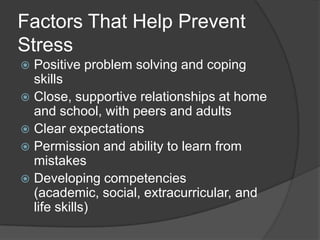 Factors That Help Prevent
Stress
Positive problem solving and coping
skills
 Close, supportive relationships at home
and school, with peers and adults
 Clear expectations
 Permission and ability to learn from
mistakes
 Developing competencies
(academic, social, extracurricular, and
life skills)


 