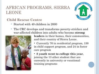 AFRICAN PROGRAMS, SIERRA LEONE Child Rescue Centre Started with 40 children in 2000 The CRC develops and transforms poverty-stricken and war-affected children into adults who become  strong leaders  in their homes, their communities, and their country of Sierra Leone.  Currently 70 in residential program, 150 in child support program, and 24 in foster care program 8 youth went to college this year , joining the 13 other student that are currently in university or vocational training programs 
