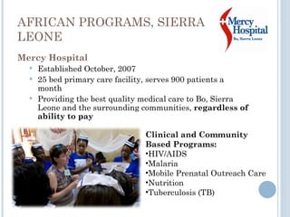 AFRICAN PROGRAMS, SIERRA LEONE Mercy Hospital Established October, 2007 25 bed primary care facility, serves 900 patients a month  Providing the best quality medical care to Bo, Sierra Leone and the surrounding communities,  regardless of ability to pay Clinical and Community Based Programs:  HIV/AIDS Malaria Mobile Prenatal Outreach Care Nutrition Tuberculosis (TB) 
