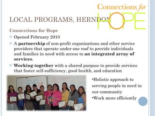 LOCAL PROGRAMS, HERNDON Connections for Hope Opened February 2010 A  partnership  of non-profit organizations and other service providers that operate under one roof to provide individuals and families in need with access to  an integrated array of services . Working together  with a shared purpose to provide services that foster self-sufficiency, good health, and education  Holistic approach to serving people in need in our community Work more efficiently 